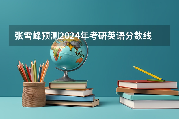 张雪峰预测2024年考研英语分数线（2023考研国家线单科最新预估分数）